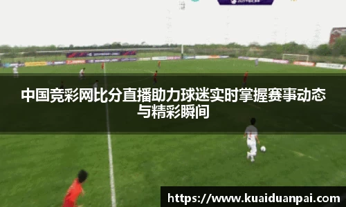 中国竞彩网比分直播助力球迷实时掌握赛事动态与精彩瞬间
